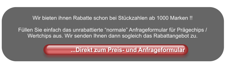 Wir bieten ihnen Rabatte schon bei Stückzahlen ab 1000 Marken !!  Füllen Sie einfach das unrabattierte “normale” Anfrageformular für Prägechips / Wertchips aus. Wir senden Ihnen dann sogleich das Rabattangebot zu.                       ...Direkt zum Preis- und Anfrageformular               ...Direkt zum Preis- und Anfrageformular